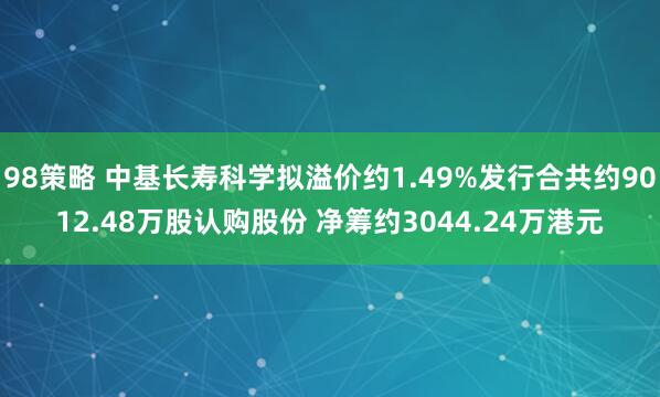 98策略 中基长寿科学拟溢价约1.49%发行合共约9012.48万股认购股份 净筹约3044.24万港元