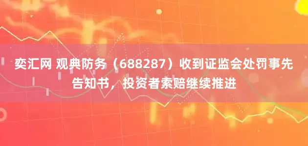 奕汇网 观典防务（688287）收到证监会处罚事先告知书，投资者索赔继续推进