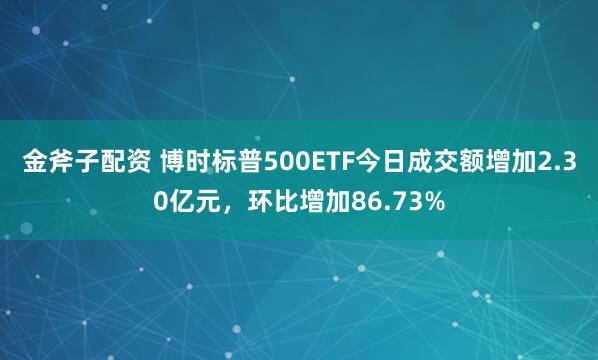 金斧子配资 博时标普500ETF今日成交额增加2.30亿元，环比增加86.73%