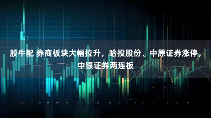 股牛配 券商板块大幅拉升，哈投股份、中原证券涨停，中银证券两连板