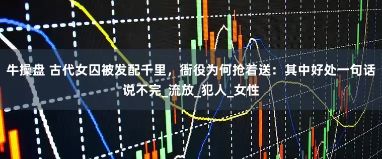 牛操盘 古代女囚被发配千里，衙役为何抢着送：其中好处一句话说不完_流放_犯人_女性