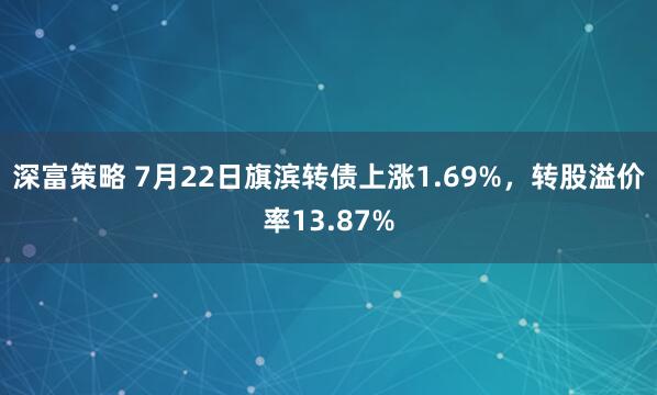 深富策略 7月22日旗滨转债上涨1.69%，转股溢价率13.87%