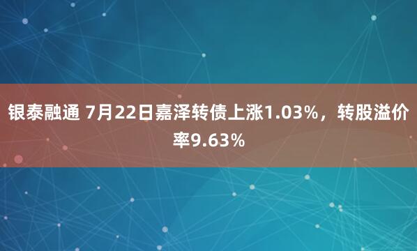 银泰融通 7月22日嘉泽转债上涨1.03%，转股溢价率9.63%