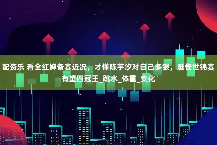 配资乐 看全红婵备赛近况，才懂陈芋汐对自己多狠，难怪世锦赛有望四冠王_跳水_体重_变化