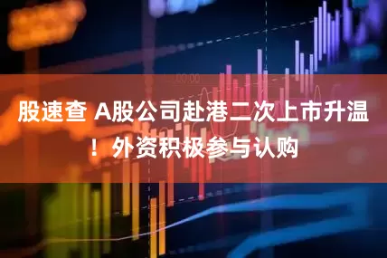 股速查 A股公司赴港二次上市升温！外资积极参与认购