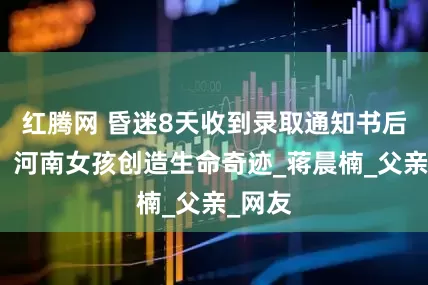 红腾网 昏迷8天收到录取通知书后苏醒！河南女孩创造生命奇迹_蒋晨楠_父亲_网友