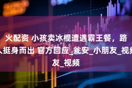 火配资 小孩卖冰棍遭遇霸王餐，路人挺身而出 官方回应_瓮安_小朋友_视频