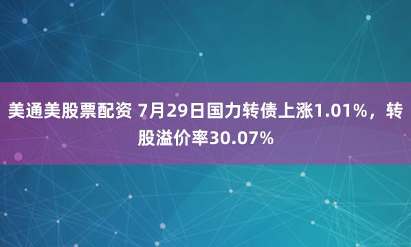 美通美股票配资 7月29日国力转债上涨1.01%，转股溢价率30.07%