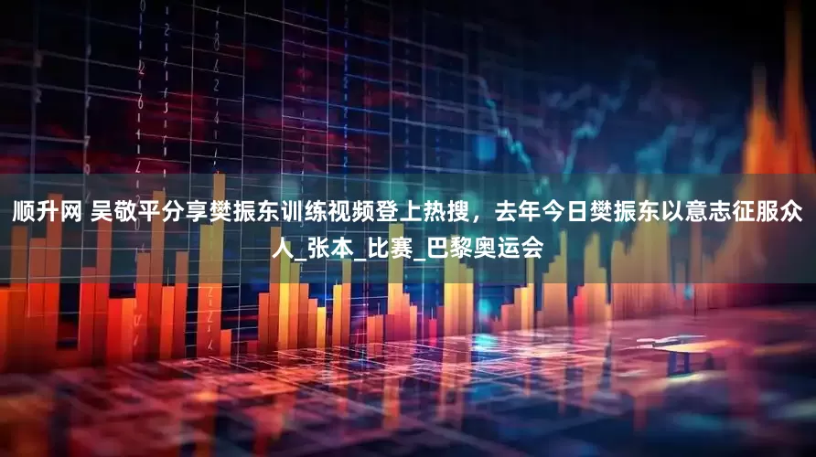 顺升网 吴敬平分享樊振东训练视频登上热搜，去年今日樊振东以意志征服众人_张本_比赛_巴黎奥运会