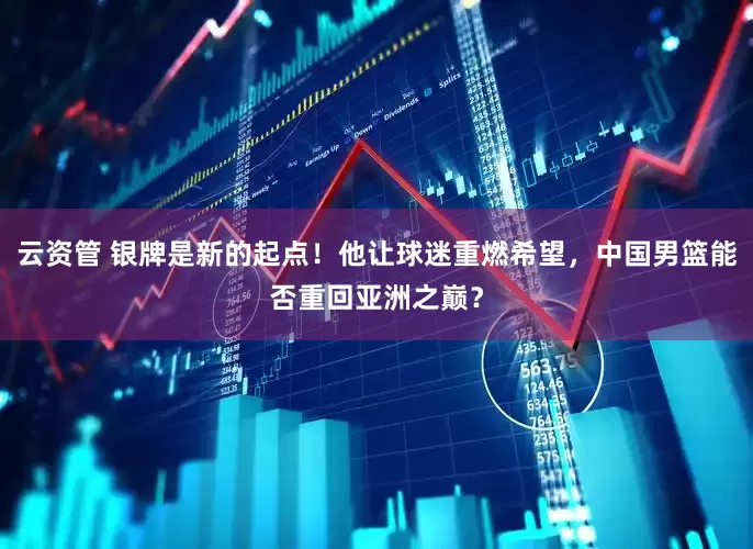 云资管 银牌是新的起点！他让球迷重燃希望，中国男篮能否重回亚洲之巅？