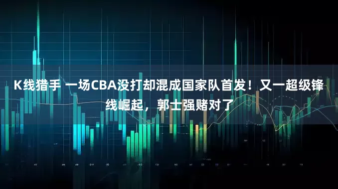 K线猎手 一场CBA没打却混成国家队首发！又一超级锋线崛起，郭士强赌对了