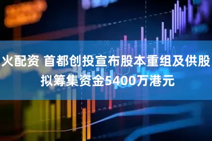 火配资 首都创投宣布股本重组及供股 拟筹集资金5400万港元