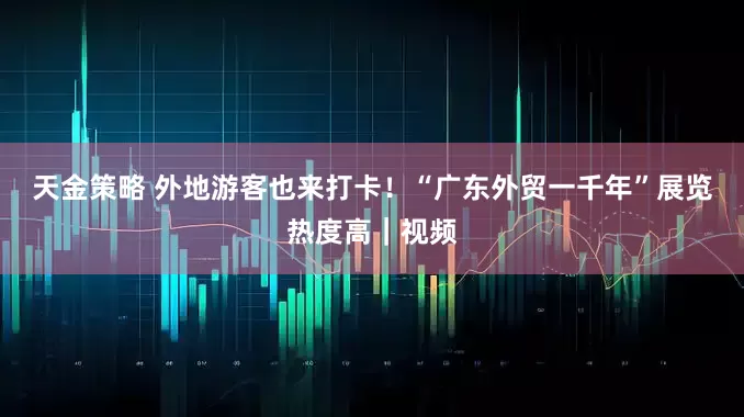 天金策略 外地游客也来打卡！“广东外贸一千年”展览热度高｜视频