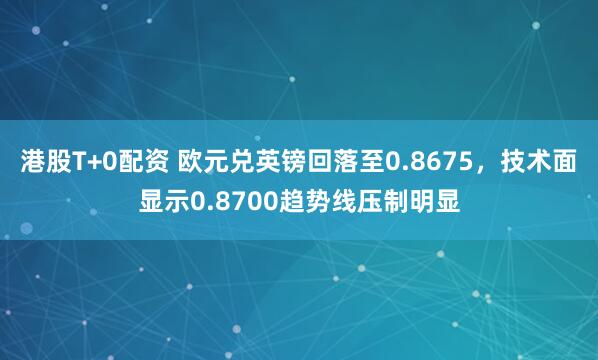 港股T+0配资 欧元兑英镑回落至0.8675，技术面显示0.8700趋势线压制明显