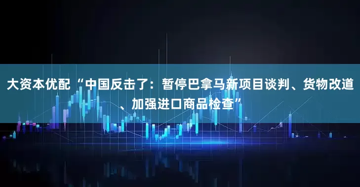 大资本优配 “中国反击了：暂停巴拿马新项目谈判、货物改道、加强进口商品检查”