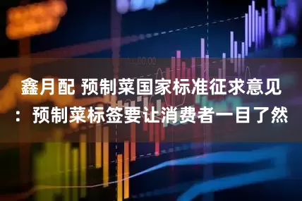 鑫月配 预制菜国家标准征求意见：预制菜标签要让消费者一目了然