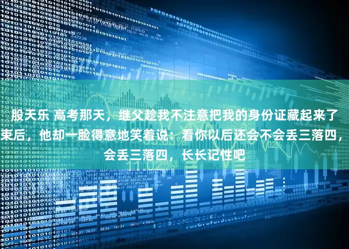 股天乐 高考那天，继父趁我不注意把我的身份证藏起来了，等考试结束后，他却一脸得意地笑着说：看你以后还会不会丢三落四，长长记性吧