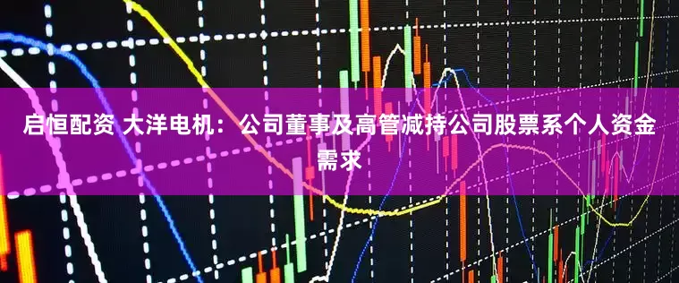 启恒配资 大洋电机：公司董事及高管减持公司股票系个人资金需求
