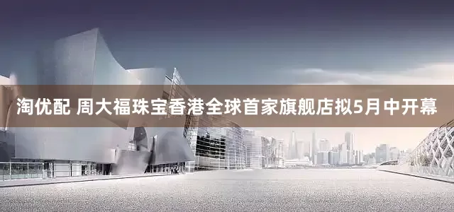 淘优配 周大福珠宝香港全球首家旗舰店拟5月中开幕